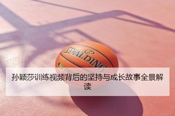 孙颖莎训练视频背后的坚持与成长故事全景解读