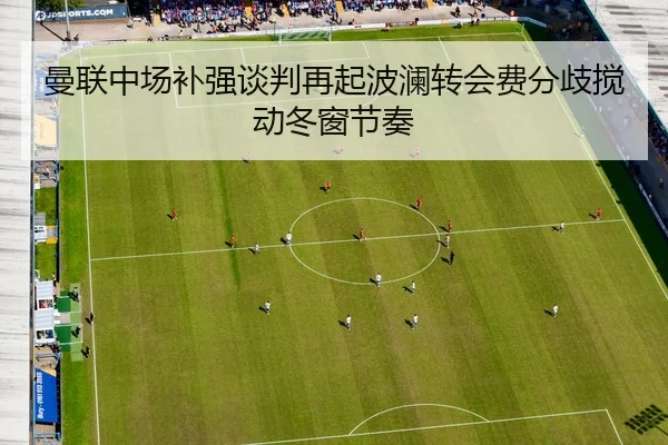 曼联中场补强谈判再起波澜转会费分歧搅动冬窗节奏