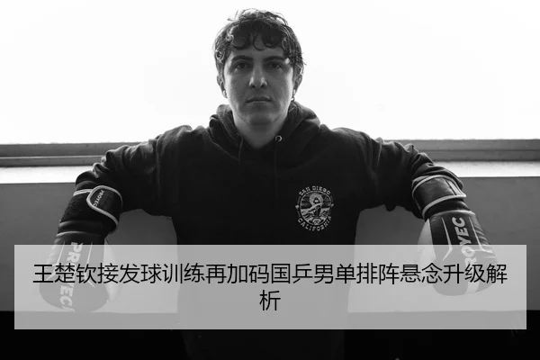 王楚钦接发球训练再加码国乒男单排阵悬念升级解析