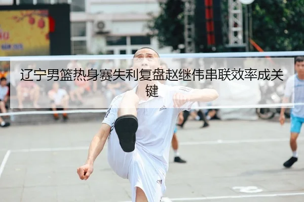 辽宁男篮热身赛失利复盘赵继伟串联效率成关键