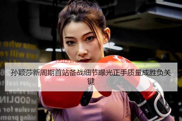 孙颖莎新周期首站备战细节曝光正手质量成胜负关键