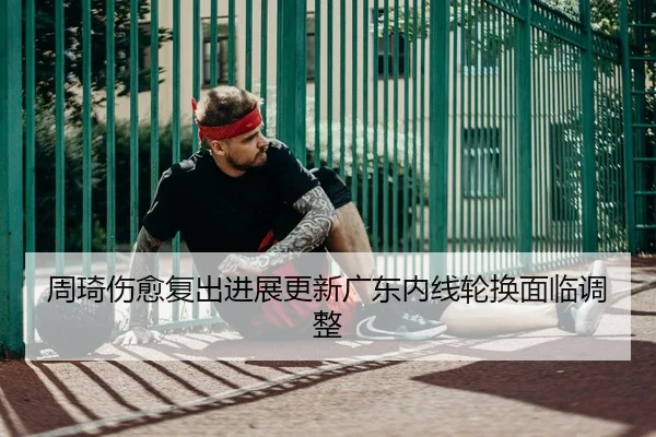 周琦伤愈复出进展更新广东内线轮换面临调整