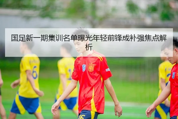 国足新一期集训名单曝光年轻前锋成补强焦点解析